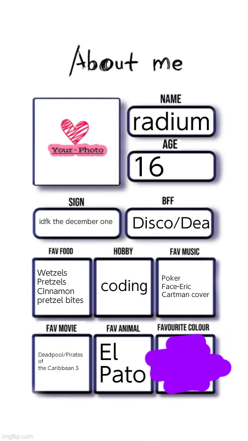 not face revealing publically lmao | radium; 16; idfk the december one; Disco/Dea; coding; Wetzels Pretzels Cinnamon pretzel bites; Poker Face-Eric Cartman cover; Deadpool/Pirates of the Caribbean 3; El Pato | image tagged in about me | made w/ Imgflip meme maker