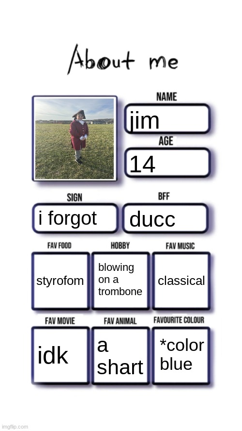 About me | jim; 14; i forgot; ducc; blowing on a trombone; styrofom; classical; *color
blue; idk; a shart | image tagged in about me | made w/ Imgflip meme maker