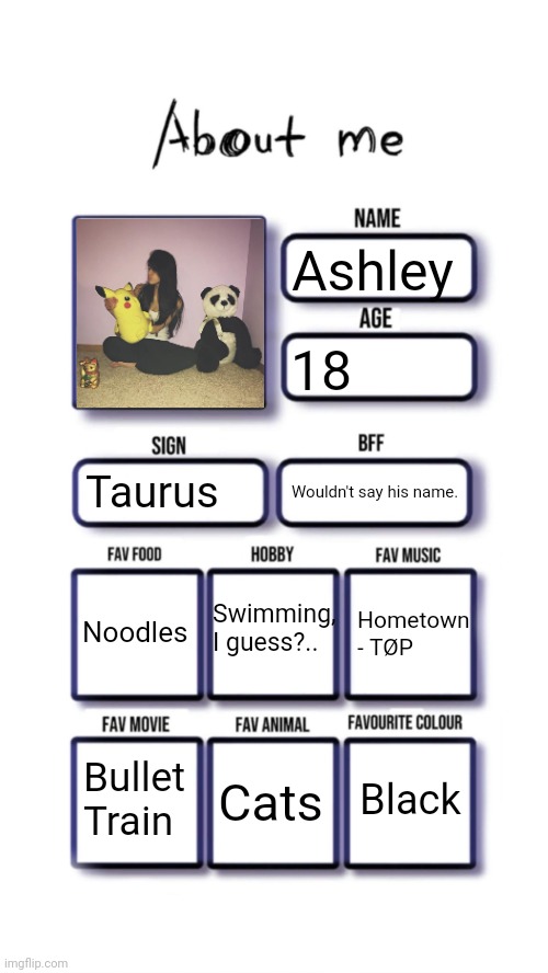 About me | Ashley; 18; Taurus; Wouldn't say his name. Swimming,
I guess?.. Noodles; Hometown - TØP; Black; Bullet Train; Cats | image tagged in about me | made w/ Imgflip meme maker