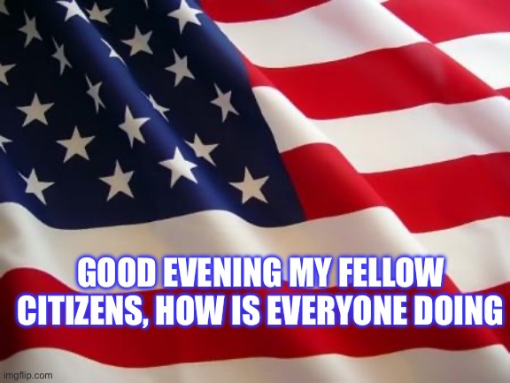 American flag | GOOD EVENING MY FELLOW CITIZENS, HOW IS EVERYONE DOING | image tagged in american flag | made w/ Imgflip meme maker