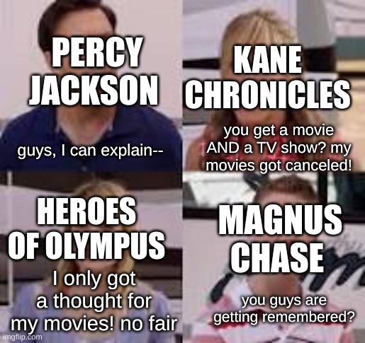 the riordanverse yapping | PERCY JACKSON; KANE CHRONICLES; you get a movie AND a TV show? my movies got canceled! guys, I can explain--; HEROES OF OLYMPUS; MAGNUS CHASE; I only got a thought for my movies! no fair; you guys are getting remembered? | image tagged in guys i can explain | made w/ Imgflip meme maker