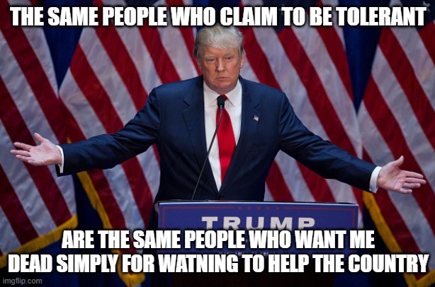 Donald Trump | THE SAME PEOPLE WHO CLAIM TO BE TOLERANT ARE THE SAME PEOPLE WHO WANT ME DEAD SIMPLY FOR WATNING TO HELP THE COUNTRY | image tagged in donald trump | made w/ Imgflip meme maker