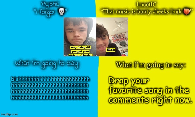 LucotIC and Emosnake | Drop your favorite song in the comments right now. blehhhhhhhhhhhhhhhhhhhhhhhh
hhhhhhhhhhhhhhhhhhhhhhhhhh
hhhhhhhhhhhhhhhhhhhhhhhhhh
hhhhhhhhhhhhhhhhhhhhhhhhhh | image tagged in lucotic and emosnake | made w/ Imgflip meme maker