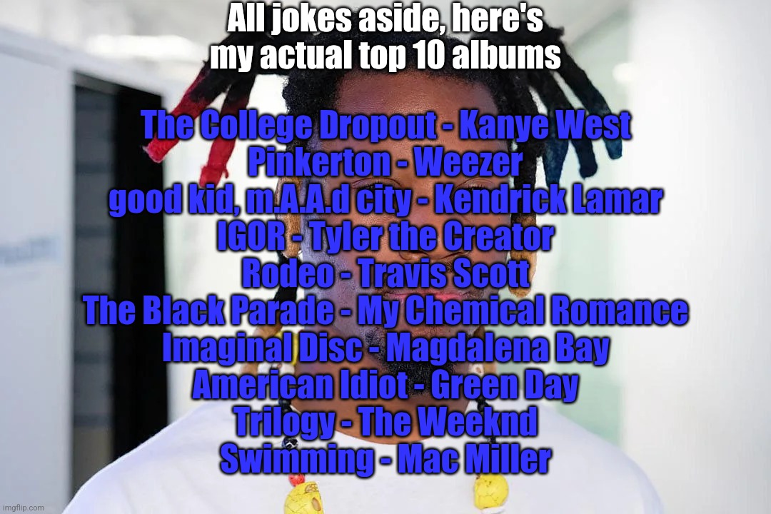 i like music | All jokes aside, here's my actual top 10 albums; The College Dropout - Kanye West
Pinkerton - Weezer
good kid, m.A.A.d city - Kendrick Lamar
IGOR - Tyler the Creator
Rodeo - Travis Scott
The Black Parade - My Chemical Romance
Imaginal Disc - Magdalena Bay
American Idiot - Green Day
Trilogy - The Weeknd
Swimming - Mac Miller | image tagged in denzel curry | made w/ Imgflip meme maker