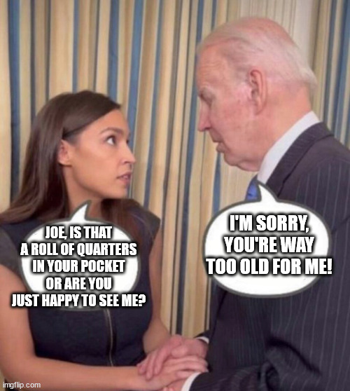 AOC and Joe | I'M SORRY, YOU'RE WAY TOO OLD FOR ME! JOE, IS THAT A ROLL OF QUARTERS IN YOUR POCKET OR ARE YOU JUST HAPPY TO SEE ME? | image tagged in aoc,joe biden,president,pedophile,democrat,memes | made w/ Imgflip meme maker