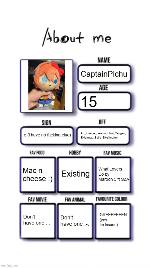 My Sayori plush is the best you get | CaptainPichu; 15; e (i have no fucking clue); An_insane_person, Uzui_Tengen, Existmas, Sally_Skellington; Existing; Mac n cheese :); What Lovers Do by Maroon 5 ft SZA; GREEEEEEEN (yes im insane); Don't have one .-. Don't have one .-. | image tagged in about me | made w/ Imgflip meme maker