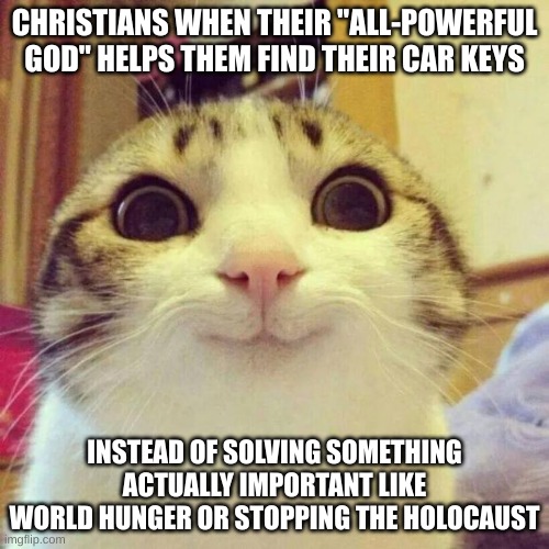 your god needs to get his priorities straight | CHRISTIANS WHEN THEIR "ALL-POWERFUL GOD" HELPS THEM FIND THEIR CAR KEYS; INSTEAD OF SOLVING SOMETHING ACTUALLY IMPORTANT LIKE WORLD HUNGER OR STOPPING THE HOLOCAUST | image tagged in memes,smiling cat,atheism,anti-religion,christians | made w/ Imgflip meme maker