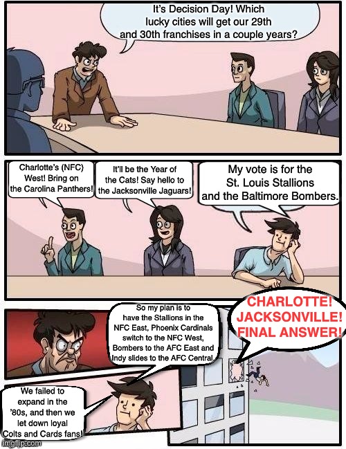 NFL HQ in MCMXCIII | It’s Decision Day! Which lucky cities will get our 29th and 30th franchises in a couple years? Charlotte’s (NFC) West! Bring on the Carolina Panthers! My vote is for the St. Louis Stallions and the Baltimore Bombers. It’ll be the Year of the Cats! Say hello to the Jacksonville Jaguars! CHARLOTTE! JACKSONVILLE! FINAL ANSWER! So my plan is to have the Stallions in the NFC East, Phoenix Cardinals switch to the NFC West, Bombers to the AFC East and Indy slides to the AFC Central. We failed to expand in the ’80s, and then we let down loyal Colts and Cards fans! | image tagged in board room meeting,memes,nfl,history | made w/ Imgflip meme maker