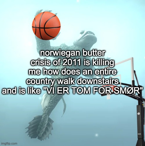 sea monster ballin' | norwiegan butter crisis of 2011 is killing me how does an entire country walk downstairs and is like "VI ER TOM FOR SMØR" | image tagged in sea monster ballin' | made w/ Imgflip meme maker