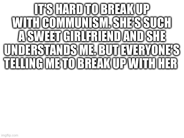 IT'S HARD TO BREAK UP WITH COMMUNISM. SHE'S SUCH A SWEET GIRLFRIEND AND SHE UNDERSTANDS ME. BUT EVERYONE'S TELLING ME TO BREAK UP WITH HER | made w/ Imgflip meme maker