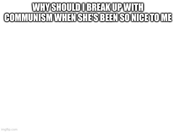 WHY SHOULD I BREAK UP WITH COMMUNISM WHEN SHE'S BEEN SO NICE TO ME | made w/ Imgflip meme maker