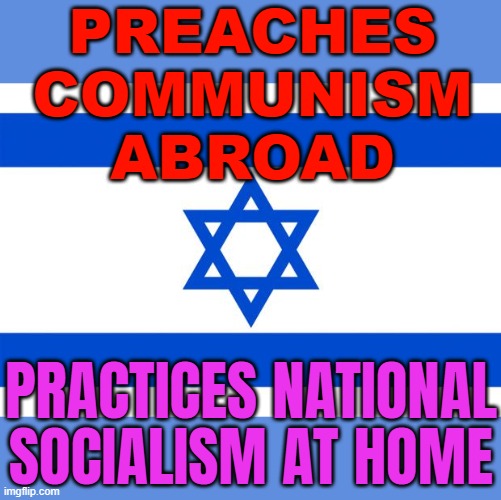 Preaches Communism Abroad; Practices National Socialism At Home | PREACHES
COMMUNISM
ABROAD; PRACTICES NATIONAL SOCIALISM AT HOME | image tagged in meme israel,communism and capitalism,socialism,democratic socialism,nazis,palestine | made w/ Imgflip meme maker