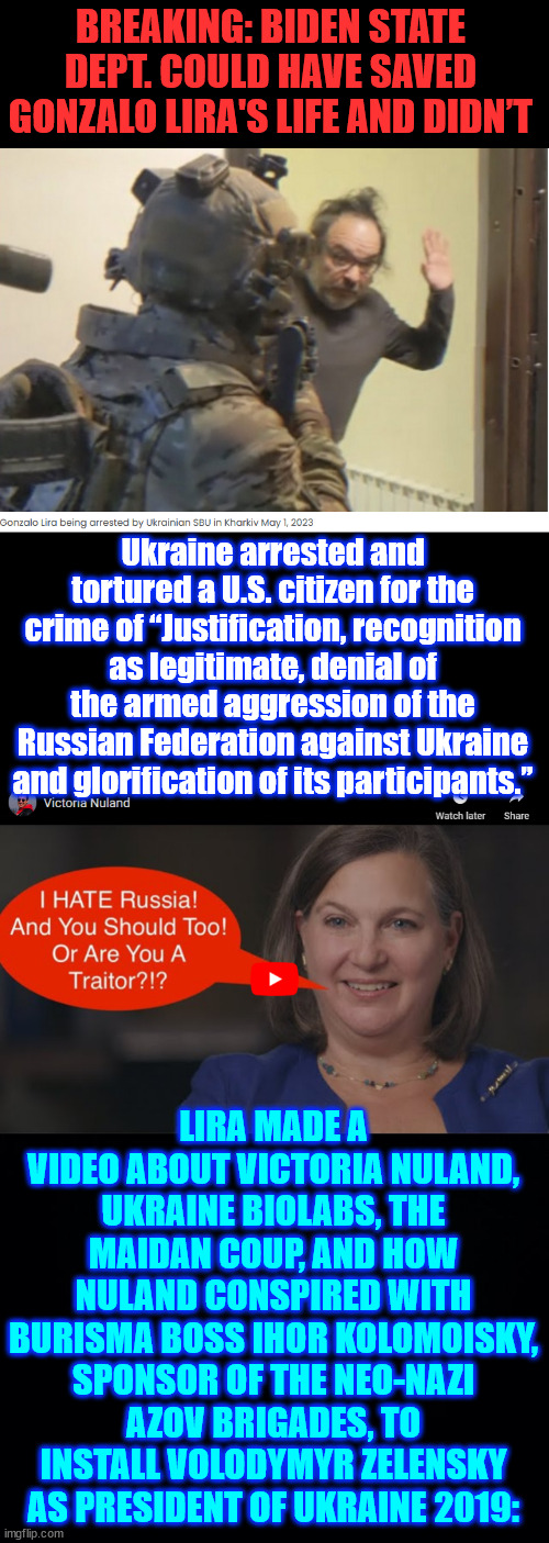 Biden State Dept could have prevented death of US-Chilean YouTuber Gonzalo Lira in Ukraine | BREAKING: BIDEN STATE DEPT. COULD HAVE SAVED GONZALO LIRA'S LIFE AND DIDN’T; Ukraine arrested and tortured a U.S. citizen for the crime of “Justification, recognition as legitimate, denial of the armed aggression of the Russian Federation against Ukraine and glorification of its participants.”; LIRA MADE A VIDEO ABOUT VICTORIA NULAND, UKRAINE BIOLABS, THE MAIDAN COUP, AND HOW NULAND CONSPIRED WITH BURISMA BOSS IHOR KOLOMOISKY, SPONSOR OF THE NEO-NAZI AZOV BRIGADES, TO INSTALL VOLODYMYR ZELENSKY AS PRESIDENT OF UKRAINE 2019: | image tagged in gonazlo lira,died for telling truth,biden ukraine corruption | made w/ Imgflip meme maker