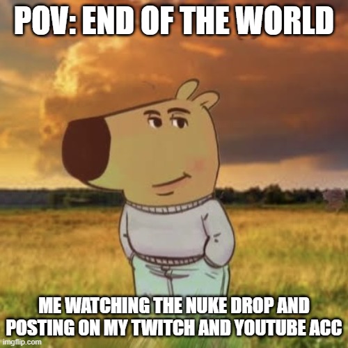 Chill guy | POV: END OF THE WORLD; ME WATCHING THE NUKE DROP AND POSTING ON MY TWITCH AND YOUTUBE ACC | image tagged in chill guy | made w/ Imgflip meme maker