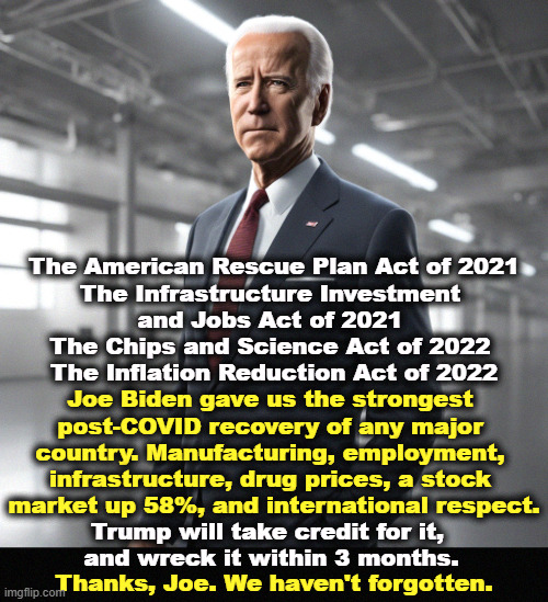 The American Rescue Plan Act of 2021
The Infrastructure Investment 
and Jobs Act of 2021 
The Chips and Science Act of 2022 
The Inflation Reduction Act of 2022; Joe Biden gave us the strongest 

post-COVID recovery of any major 
country. Manufacturing, employment, 
infrastructure, drug prices, a stock 
market up 58%, and international respect. Trump will take credit for it, 
and wreck it within 3 months. Thanks, Joe. We haven't forgotten. | image tagged in joe biden,respect,achievement,accomplishment,trump,hot air balloon | made w/ Imgflip meme maker