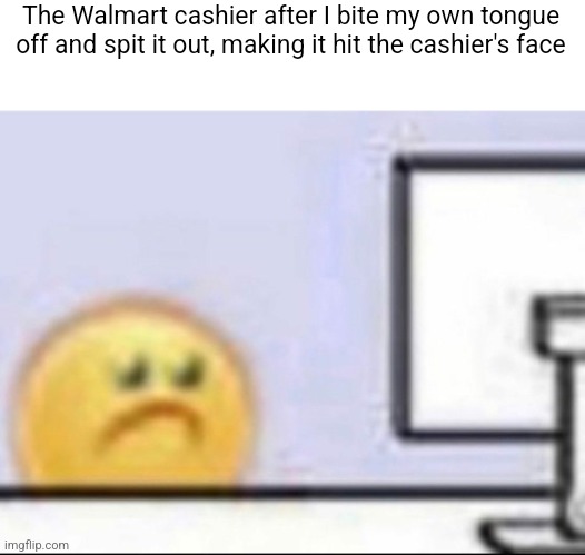 Zad | The Walmart cashier after I bite my own tongue off and spit it out, making it hit the cashier's face | image tagged in zad | made w/ Imgflip meme maker