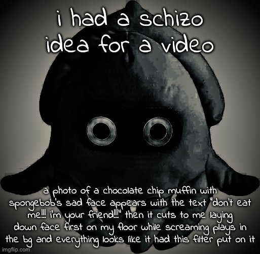 is this normal | i had a schizo idea for a video; a photo of a chocolate chip muffin with spongebob's sad face appears with the text "don't eat me!!! i'm your friend!!!" then it cuts to me laying down face first on my floor while screaming plays in the bg and everything looks like it had this filter put on it | made w/ Imgflip meme maker
