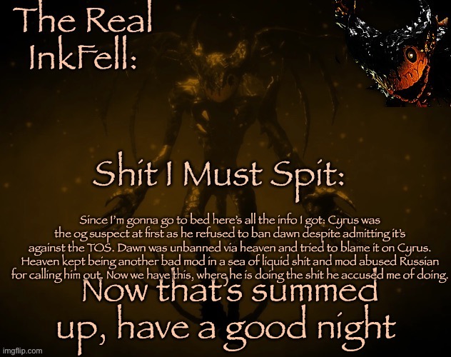 The Real Ink Fell Temp | Since I’m gonna go to bed here’s all the info I got: Cyrus was the og suspect at first as he refused to ban dawn despite admitting it’s against the TOS. Dawn was unbanned via heaven and tried to blame it on Cyrus. Heaven kept being another bad mod in a sea of liquid shit and mod abused Russian for calling him out. Now we have this, where he is doing the shit he accused me of doing. Now that’s summed up, have a good night | image tagged in the real ink fell temp | made w/ Imgflip meme maker
