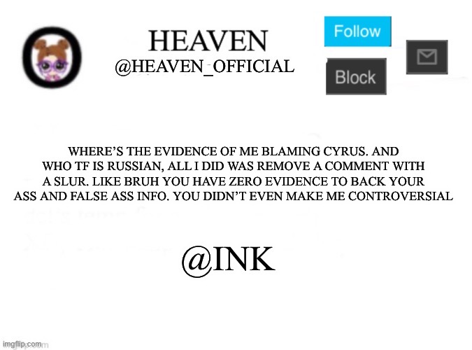 I wanna be controversial bruh, nostalgic | WHERE’S THE EVIDENCE OF ME BLAMING CYRUS. AND WHO TF IS RUSSIAN, ALL I DID WAS REMOVE A COMMENT WITH A SLUR. LIKE BRUH YOU HAVE ZERO EVIDENCE TO BACK YOUR ASS AND FALSE ASS INFO. YOU DIDN’T EVEN MAKE ME CONTROVERSIAL; @INK | image tagged in heaven s template | made w/ Imgflip meme maker