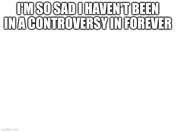 I'M SO SAD I HAVEN'T BEEN IN A CONTROVERSY IN FOREVER | made w/ Imgflip meme maker