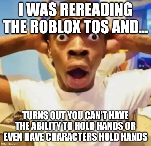 Bruhhhhhuuh | I WAS REREADING THE ROBLOX TOS AND... TURNS OUT YOU CAN'T HAVE THE ABILITY TO HOLD HANDS OR EVEN HAVE CHARACTERS HOLD HANDS | image tagged in shocked black guy | made w/ Imgflip meme maker