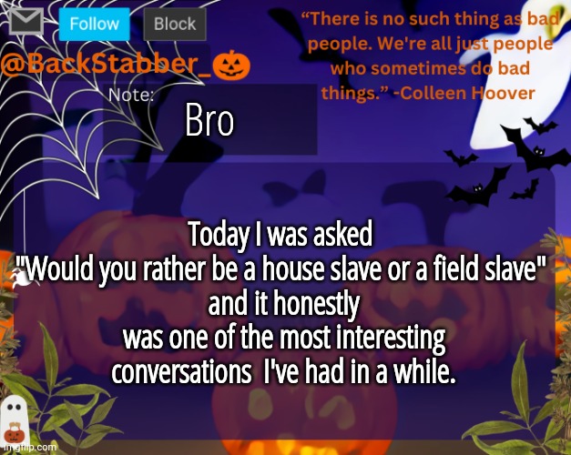 Lmaaoo | Bro; Today I was asked 
"Would you rather be a house slave or a field slave" 
and it honestly was one of the most interesting conversations  I've had in a while. | image tagged in backstabbers_ halloween temp | made w/ Imgflip meme maker