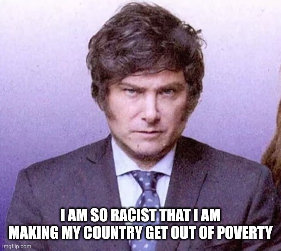 Javier Milei | I AM SO RACIST THAT I AM MAKING MY COUNTRY GET OUT OF POVERTY | image tagged in javier milei | made w/ Imgflip meme maker