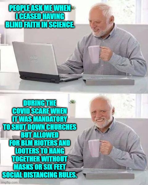 That and being forbidden to question 'the science'. | PEOPLE ASK ME WHEN I CEASED HAVING BLIND FAITH IN SCIENCE. DURING THE COVID SCARE WHEN IT WAS MANDATORY TO SHUT DOWN CHURCHES BUT ALLOWED FOR BLM RIOTERS AND LOOTERS TO HANG TOGETHER WITHOUT MASKS OR SIX FEET SOCIAL DISTANCING RULES. | image tagged in hide the pain harold | made w/ Imgflip meme maker