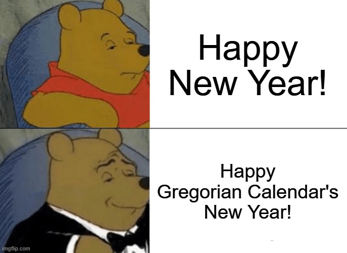 better say "Happy Gregorian Calendar's New Year!" instead of "Happy New Year!" | Happy New Year! Happy Gregorian Calendar's New Year! | image tagged in memes,tuxedo winnie the pooh,happy new year | made w/ Imgflip meme maker