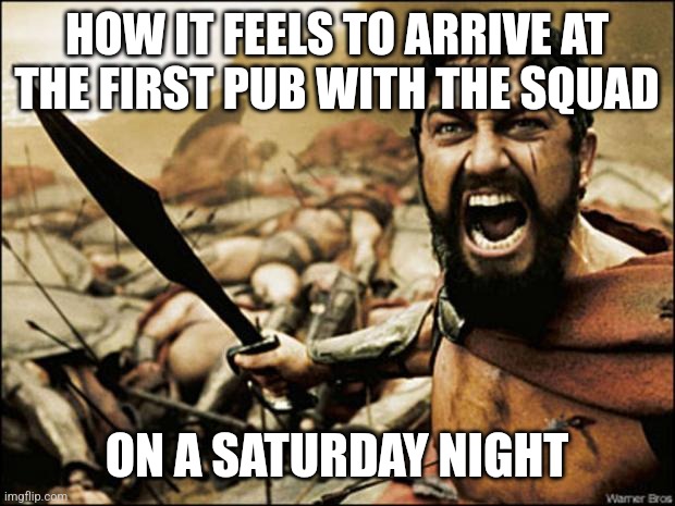 This is Sparta | HOW IT FEELS TO ARRIVE AT THE FIRST PUB WITH THE SQUAD; ON A SATURDAY NIGHT | image tagged in this is sparta,memes | made w/ Imgflip meme maker