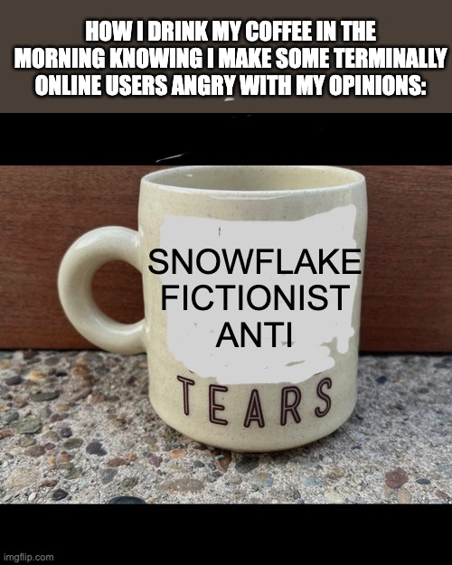 Coffee | HOW I DRINK MY COFFEE IN THE MORNING KNOWING I MAKE SOME TERMINALLY ONLINE USERS ANGRY WITH MY OPINIONS:; SNOWFLAKE
FICTIONIST
ANTI | image tagged in coffee,male tears,proud misandrist,not an sjw,funny,fuck the haters | made w/ Imgflip meme maker