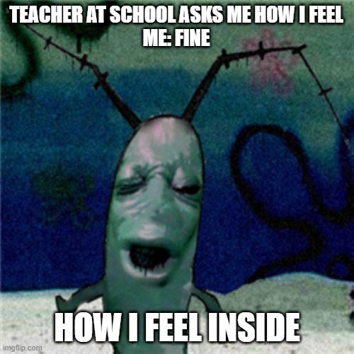 CURSED PLANKTON | TEACHER AT SCHOOL ASKS ME HOW I FEEL
ME: FINE; HOW I FEEL INSIDE | image tagged in cursed plankton | made w/ Imgflip meme maker