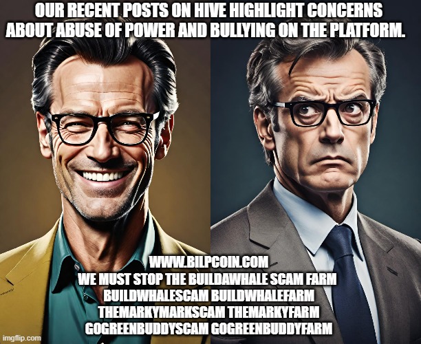 OUR RECENT POSTS ON HIVE HIGHLIGHT CONCERNS ABOUT ABUSE OF POWER AND BULLYING ON THE PLATFORM. WWW.BILPCOIN.COM
WE MUST STOP THE BUILDAWHALE SCAM FARM 
BUILDWHALESCAM BUILDWHALEFARM
THEMARKYMARKSCAM THEMARKYFARM
GOGREENBUDDYSCAM GOGREENBUDDYFARM | made w/ Imgflip meme maker