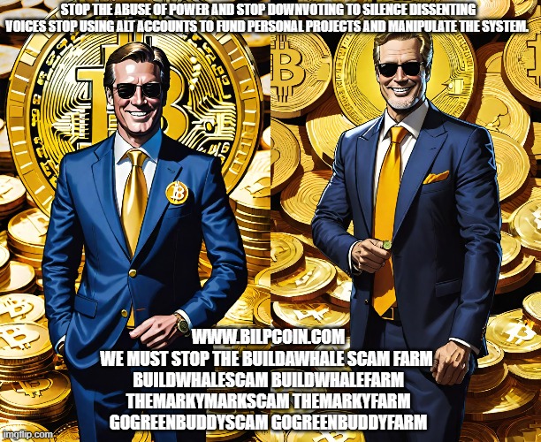 STOP THE ABUSE OF POWER AND STOP DOWNVOTING TO SILENCE DISSENTING VOICES STOP USING ALT ACCOUNTS TO FUND PERSONAL PROJECTS AND MANIPULATE THE SYSTEM. WWW.BILPCOIN.COM
WE MUST STOP THE BUILDAWHALE SCAM FARM 
BUILDWHALESCAM BUILDWHALEFARM
THEMARKYMARKSCAM THEMARKYFARM
GOGREENBUDDYSCAM GOGREENBUDDYFARM | made w/ Imgflip meme maker