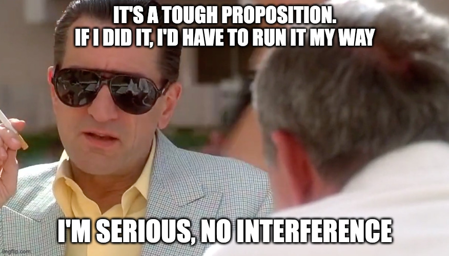 I'm serious, no interference | IT'S A TOUGH PROPOSITION.
IF I DID IT, I'D HAVE TO RUN IT MY WAY; I'M SERIOUS, NO INTERFERENCE | image tagged in casino,tough proposition | made w/ Imgflip meme maker