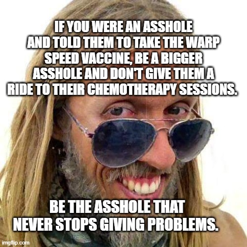 Enlightened Asshole | IF YOU WERE AN ASSHOLE AND TOLD THEM TO TAKE THE WARP SPEED VACCINE, BE A BIGGER ASSHOLE AND DON'T GIVE THEM A RIDE TO THEIR CHEMOTHERAPY SESSIONS. BE THE ASSHOLE THAT NEVER STOPS GIVING PROBLEMS. | image tagged in enlightened asshole | made w/ Imgflip meme maker