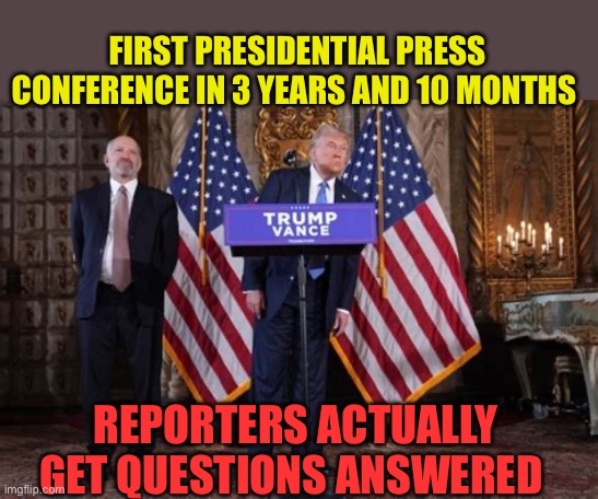 A real Presidential Press Conference. Informative, questions answered, policy statements clear. | FIRST PRESIDENTIAL PRESS CONFERENCE IN 3 YEARS AND 10 MONTHS; REPORTERS ACTUALLY GET QUESTIONS ANSWERED | image tagged in gifs,president trump,presidential race | made w/ Imgflip meme maker