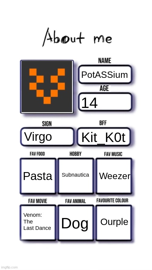 About me | PotASSium; 14; Virgo; Kit_K0t; Subnautica; Pasta; Weezer; Ourple; Venom: The Last Dance; Dog | image tagged in about me | made w/ Imgflip meme maker