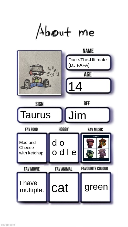 About me | Ducc-The-Ultimate (DJ FAFA); 14; Taurus; Jim; d o o d l e; Mac and Cheese with ketchup; green; I have multiple. cat | image tagged in about me | made w/ Imgflip meme maker