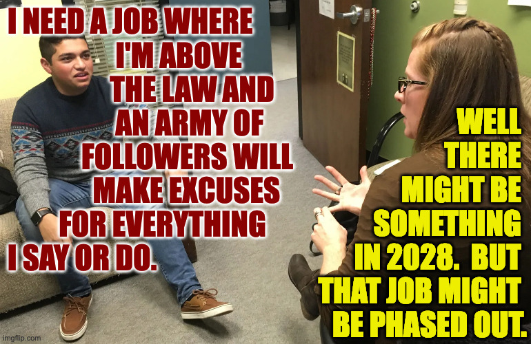 At the guidance counselor. | I NEED A JOB WHERE
                   I'M ABOVE
                  THE LAW AND 
                   AN ARMY OF
             FOLLOWERS WILL
               MAKE EXCUSES
         FOR EVERYTHING
I SAY OR DO. WELL 
THERE 
MIGHT BE 
SOMETHING 
IN 2028.  BUT 
THAT JOB MIGHT 
BE PHASED OUT. | image tagged in memes,guidance counselor | made w/ Imgflip meme maker