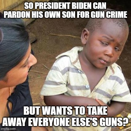 Third World Skeptical Kid | SO PRESIDENT BIDEN CAN PARDON HIS OWN SON FOR GUN CRIME; BUT WANTS TO TAKE AWAY EVERYONE ELSE'S GUNS? | image tagged in memes,third world skeptical kid | made w/ Imgflip meme maker