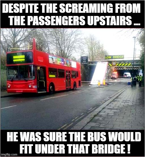 A Bus Drivers Last Day At Work ! | DESPITE THE SCREAMING FROM
   THE PASSENGERS UPSTAIRS ... HE WAS SURE THE BUS WOULD
 FIT UNDER THAT BRIDGE ! | image tagged in bus,bridge,dark humour | made w/ Imgflip meme maker