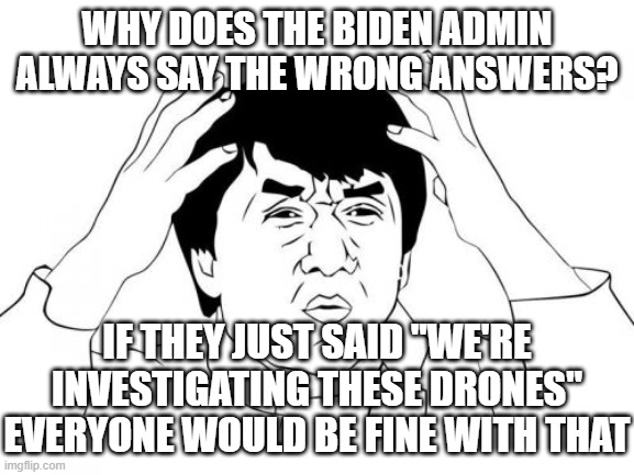 Jackie Chan WTF Meme | WHY DOES THE BIDEN ADMIN ALWAYS SAY THE WRONG ANSWERS? IF THEY JUST SAID "WE'RE INVESTIGATING THESE DRONES"
EVERYONE WOULD BE FINE WITH THAT | image tagged in memes,jackie chan wtf | made w/ Imgflip meme maker