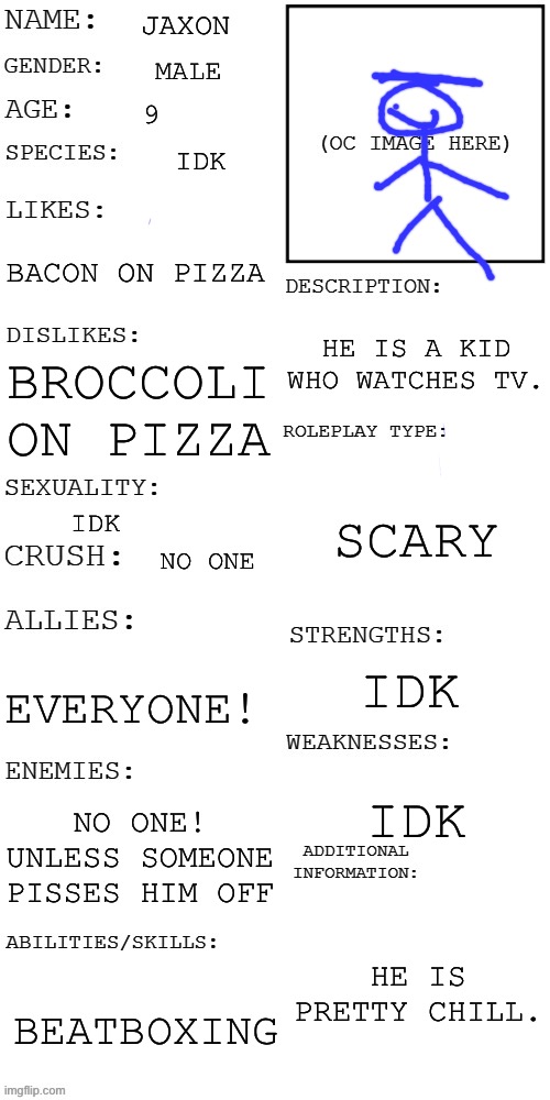 (Updated) Roleplay OC showcase | JAXON; MALE; 9; IDK; BACON ON PIZZA; HE IS A KID WHO WATCHES TV. BROCCOLI ON PIZZA; SCARY; IDK; NO ONE; IDK; EVERYONE! IDK; NO ONE! UNLESS SOMEONE PISSES HIM OFF; HE IS PRETTY CHILL. BEATBOXING | image tagged in updated roleplay oc showcase,roleplaying | made w/ Imgflip meme maker