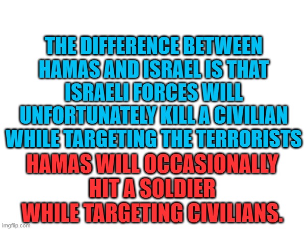 Stop. Supporting. Terrorists. | THE DIFFERENCE BETWEEN HAMAS AND ISRAEL IS THAT ISRAELI FORCES WILL UNFORTUNATELY KILL A CIVILIAN WHILE TARGETING THE TERRORISTS; HAMAS WILL OCCASIONALLY HIT A SOLDIER WHILE TARGETING CIVILIANS. | image tagged in palestine,israel,current events,political meme,politics lol,memes | made w/ Imgflip meme maker