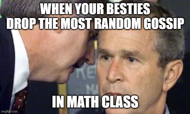 George Bush 9/11 | WHEN YOUR BESTIES DROP THE MOST RANDOM GOSSIP; IN MATH CLASS | image tagged in george bush 9/11 | made w/ Imgflip meme maker