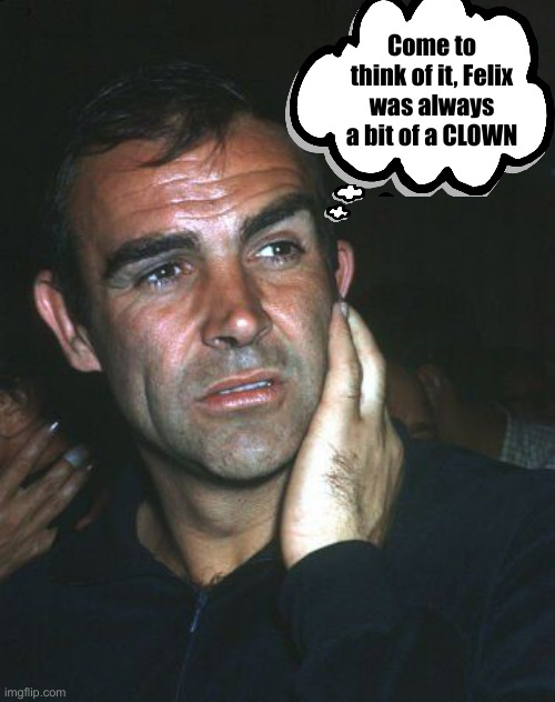 Perplexed Sean Connery 007 | Come to think of it, Felix was always a bit of a CLOWN | image tagged in perplexed sean connery 007 | made w/ Imgflip meme maker