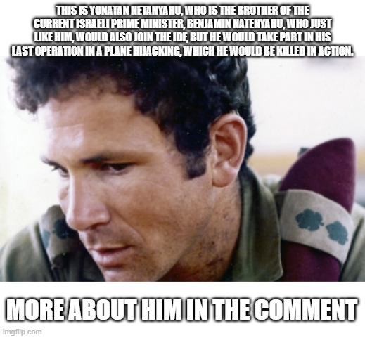 Been a while since i made memes like this. | THIS IS YONATAN NETANYAHU, WHO IS THE BROTHER OF THE CURRENT ISRAELI PRIME MINISTER, BENJAMIN NATENYAHU, WHO JUST LIKE HIM, WOULD ALSO JOIN THE IDF, BUT HE WOULD TAKE PART IN HIS LAST OPERATION IN A PLANE HIJACKING, WHICH HE WOULD BE KILLED IN ACTION. MORE ABOUT HIM IN THE COMMENT | image tagged in israel,soldier | made w/ Imgflip meme maker