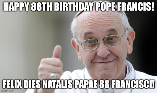 Pope francis | HAPPY 88TH BIRTHDAY POPE FRANCIS! FELIX DIES NATALIS PAPAE 88 FRANCISCI! | image tagged in pope francis | made w/ Imgflip meme maker