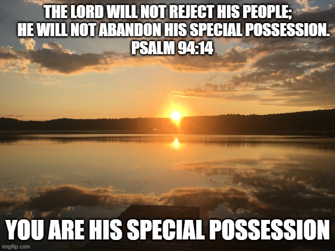 You are his special Possesion ! | THE LORD WILL NOT REJECT HIS PEOPLE;
    HE WILL NOT ABANDON HIS SPECIAL POSSESSION.
   PSALM 94:14; YOU ARE HIS SPECIAL POSSESSION | image tagged in from the rising of the sun his name is to be praised | made w/ Imgflip meme maker